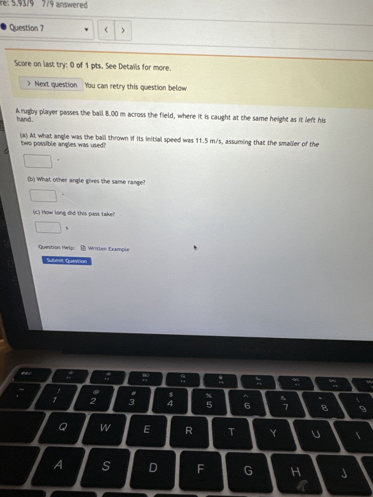re: 5.93/9 7/9 answered
Question 7
Score on last try: 0 of 1 pts. See Details for more.
> Next question You can retry this question below
hand.
A rugby player passes the ball 8.00 m across the field, where it is caught at the same height as it left his
two possible angles was used?
(a) At what angle was the ball thrown if its initial speed was 11.5 m/s, assuming that the smaller of the
esc
(b) What other angle gives the same range?
<
(c) How long did this pass take?
S
Submit Question
1
Question Help: Written Example
A
>
2
W
S
#3
80
E
D
$
4
DO
R
LL
F
5
T
6
G
Y
&
7
F7
H
4
* 00
8
U
DHI
J
O
1