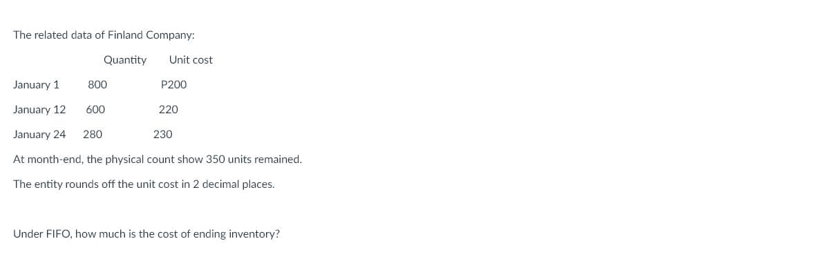 The related data of Finland Company:
Quantity
Unit cost
January 1
800
P200
January 12
600
220
January 24
280
230
At month-end, the physical count show 350 units remained.
The entity rounds off the unit cost in 2 decimal places.
Under FIFO, how much is the cost of ending inventory?
