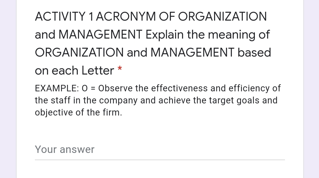 ACTIVITY 1 ACRONYM OF ORGANIZATION
and MANAGEMENT Explain the meaning of
ORGANIZATION and MANAGEMENT based
on each Letter *
EXAMPLE: O = Observe the effectiveness and efficiency of
the staff in the company and achieve the target goals and
objective of the firm.
%3D
Your answer
