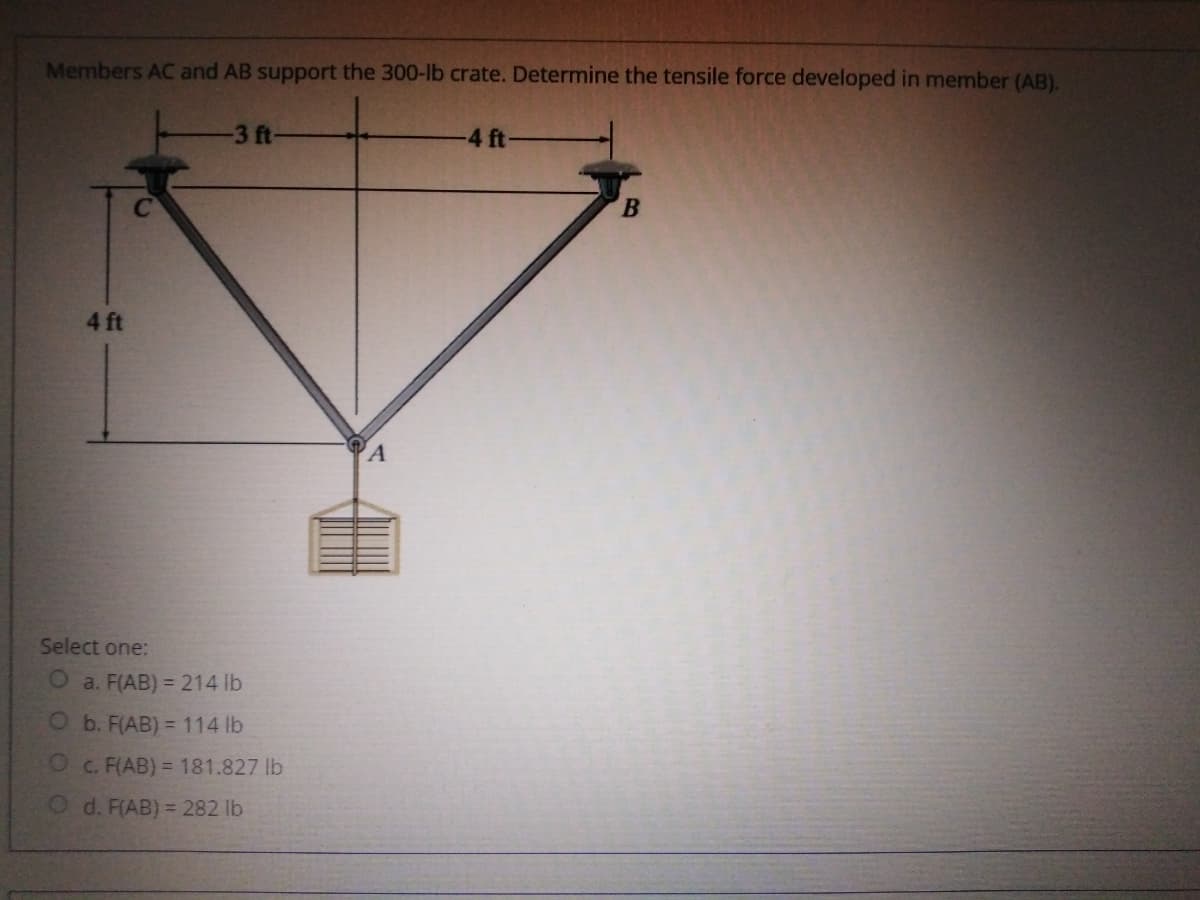 Members AC and AB support the 300-lb crate. Determine the tensile force developed in member (AB).
3 ft-
-4 ft
B.
4 ft
A
Select one:
O a. F(AB) = 214 lb
O b. F(AB) = 114 lb
O c. F(AB) = 181.827 lb
O d. F(AB) = 282 lb
