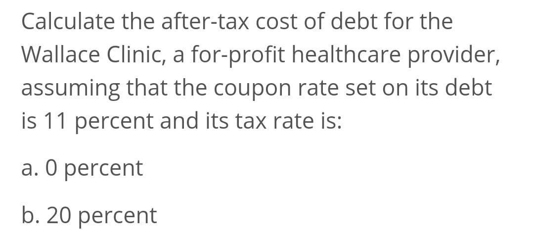 Calculate the after-tax cost of debt for the
Wallace Clinic, a for-profit healthcare provider,
assuming that the coupon rate set on its debt
is 11 percent and its tax rate is:
a. 0 percent
b. 20 percent
