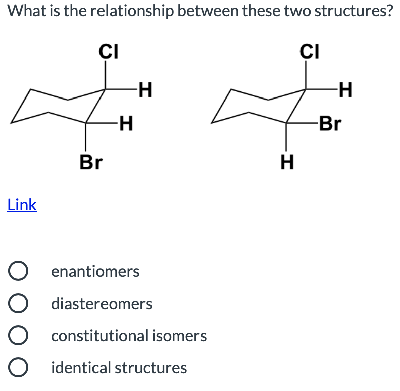 What is the relationship between these two structures?
ÇI
CI
-H
-H
-Br
Br
H
Link
O enantiomers
diastereomers
O constitutional isomers
O identical structures
