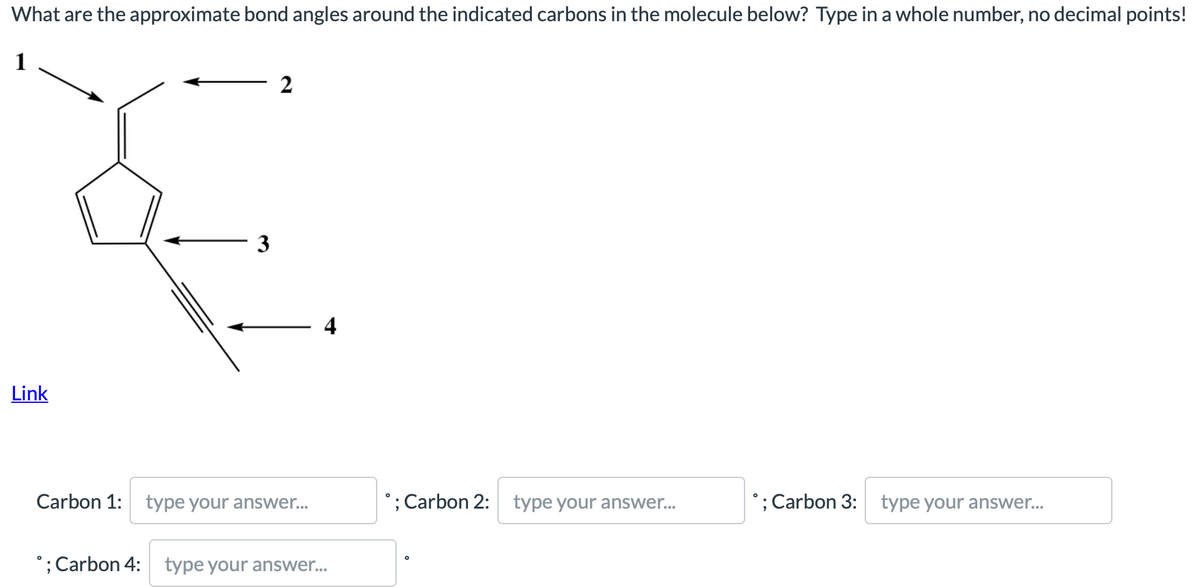 What are the approximate bond angles around the indicated carbons in the molecule below? Type in a whole number, no decimal points!
1
2
3
Link
Carbon 1: type your answer...
°; Carbon 2: type your answer...
; Carbon 3:
type your answer...
°; Carbon 4: type your answer...
