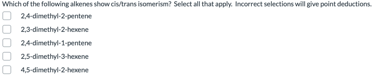 Which of the following alkenes show cis/trans isomerism? Select all that apply. Incorrect selections will give point deductions.
2,4-dimethyl-2-pentene
2,3-dimethyl-2-hexene
2,4-dimethyl-1-pentene
2,5-dimethyl-3-hexene
4,5-dimethyl-2-hexene
