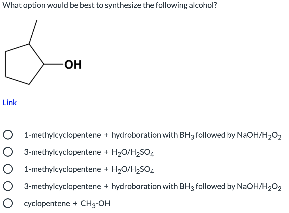 What option would be best to synthesize the following alcohol?
OH
Link
O 1-methylcyclopentene + hydroboration with BH3 followed by NaOH/H2O2
O 3-methylcyclopentene + H20/H2SO4
O 1-methylcyclopentene + H20/H2SO4
O 3-methylcyclopentene + hydroboration with BH3 followed by NaOH/H2O2
O cyclopentene + CH3-OH
