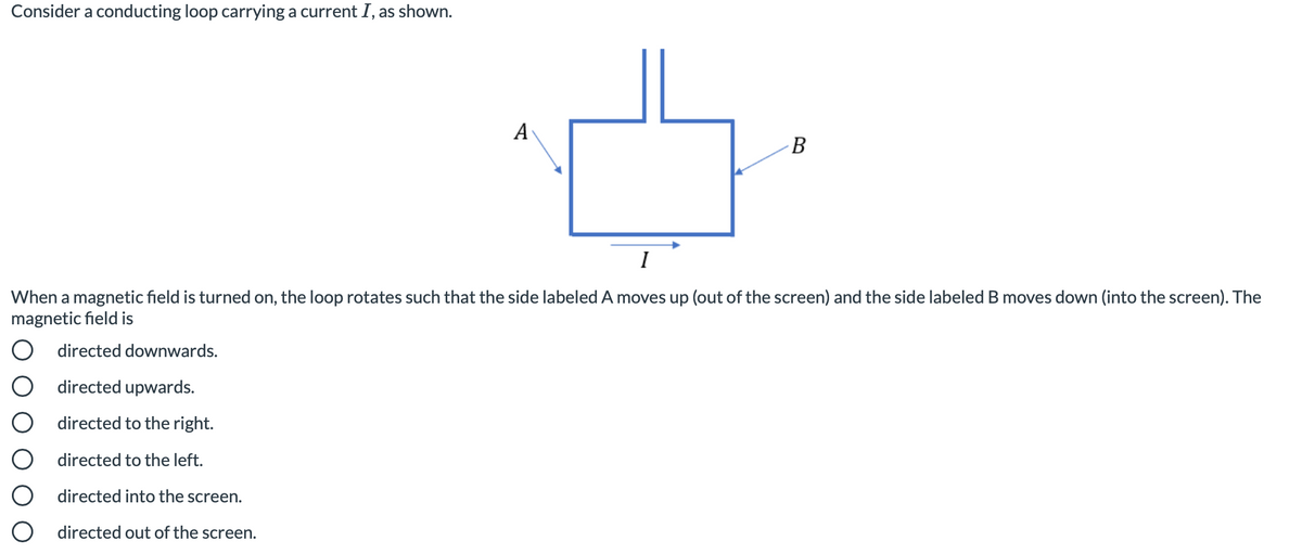 Consider a conducting loop carrying a current I, as shown.
А
B
I
When a magnetic field is turned on, the loop rotates such that the side labeled A moves up (out of the screen) and the side labeled B moves down (into the screen). The
magnetic field is
O directed downwards.
O directed upwards.
directed to the right.
O directed to the left.
directed into the screen.
directed out of the screen.
