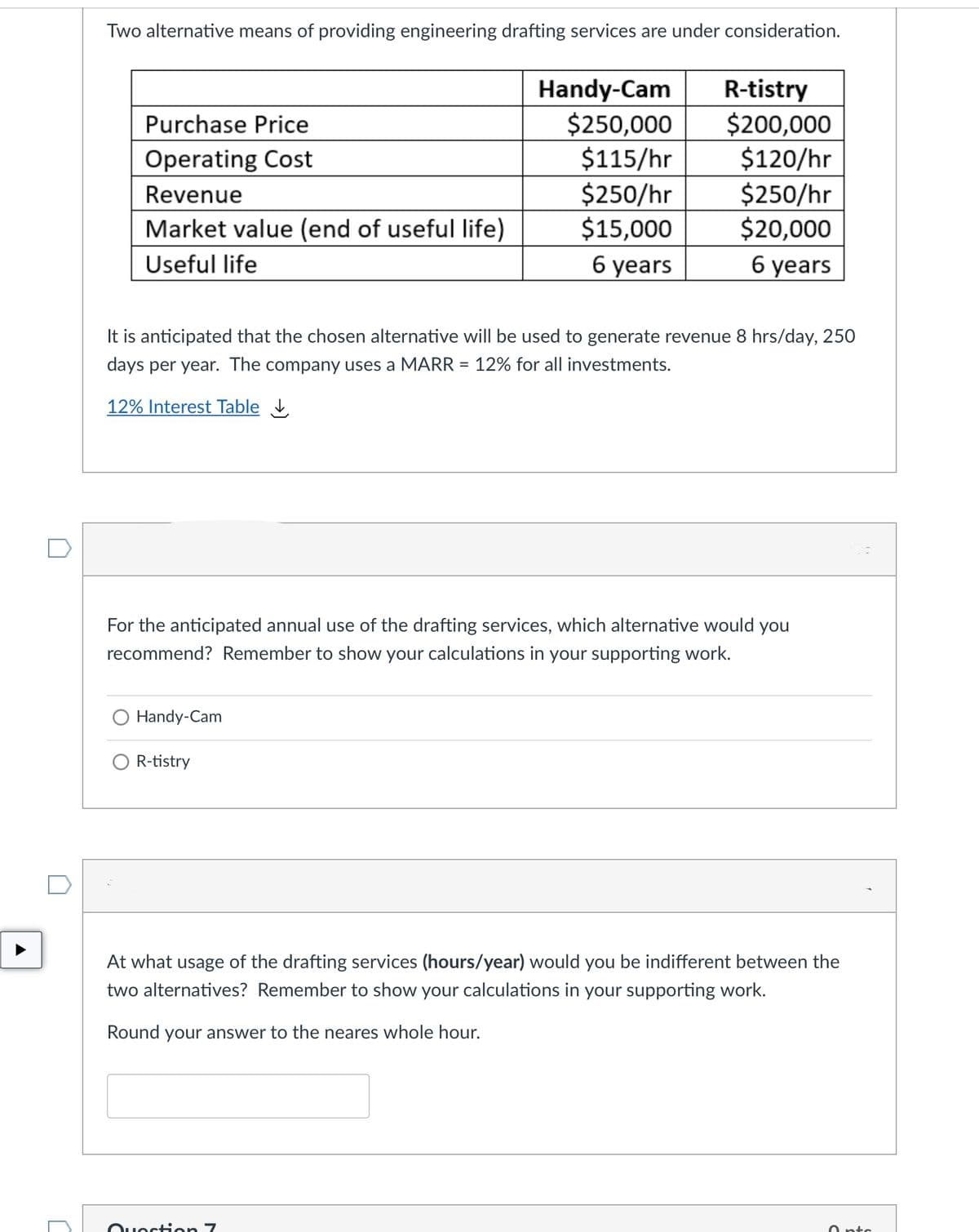 Two alternative means of providing engineering drafting services are under consideration.
Handy-Cam
$250,000
$115/hr
$250/hr
$15,000
R-tistry
$200,000
$120/hr
$250/hr
$20,000
Purchase Price
Operating Cost
Revenue
Market value (end of useful life)
Useful life
6 years
6 years
It is anticipated that the chosen alternative will be used to generate revenue 8 hrs/day, 250
days per year. The company uses a MARR = 12% for all investments.
12% Interest Table
For the anticipated annual use of the drafting services, which alternative would you
recommend? Remember to show your calculations in your supporting work.
O Handy-Cam
O R-tistry
At what usage of the drafting services (hours/year) would you be indifferent between the
two alternatives? Remember to show your calculations in your supporting work.
Round your answer to the neares whole hour.
Ouection 7
O ntc
