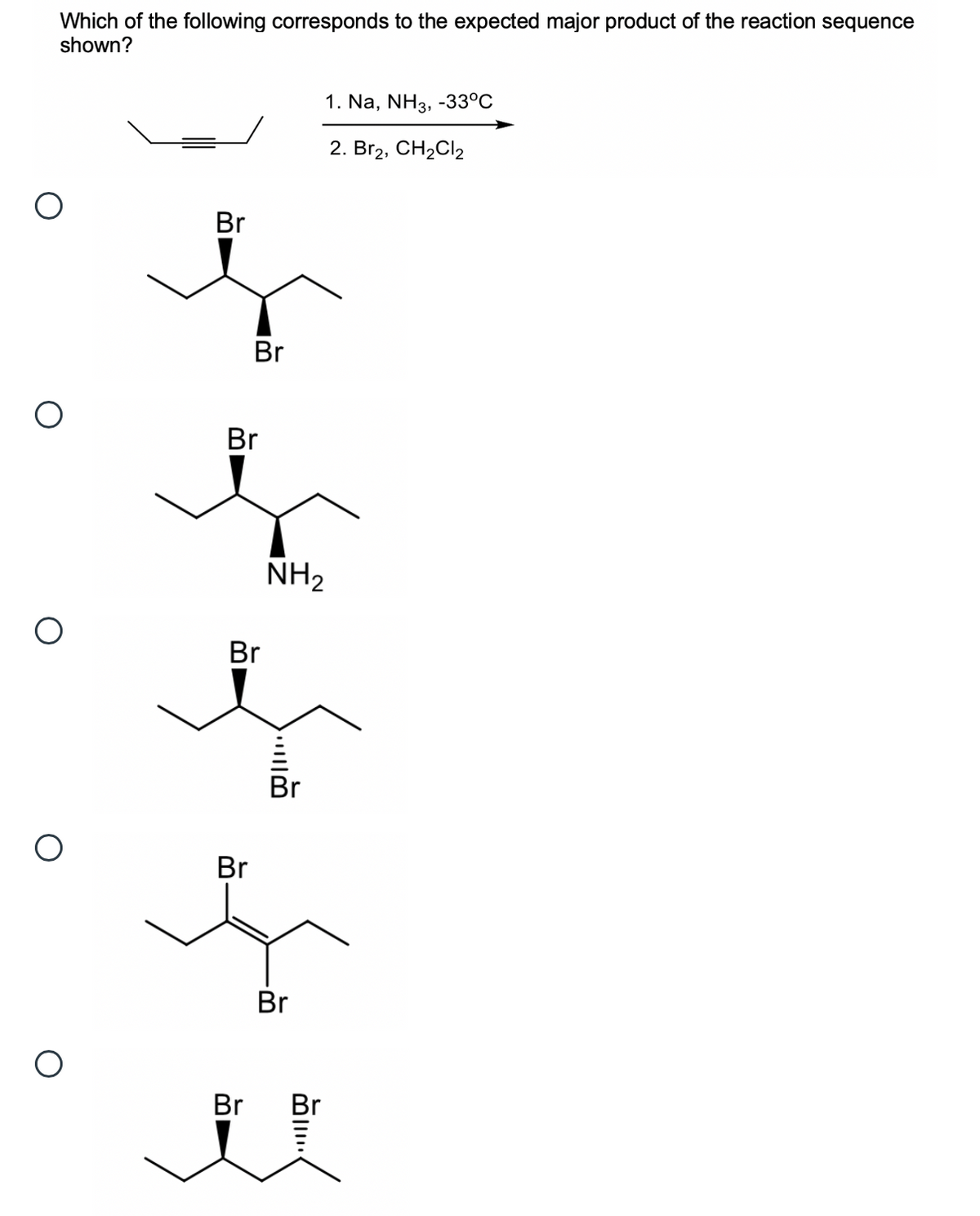 Which of the following corresponds to the expected major product of the reaction sequence
shown?
1. Na, NH3, -33°C
2. Br2, CH2CI2
Br
Br
Br
NH2
Br
Br
Br
Br
Br
