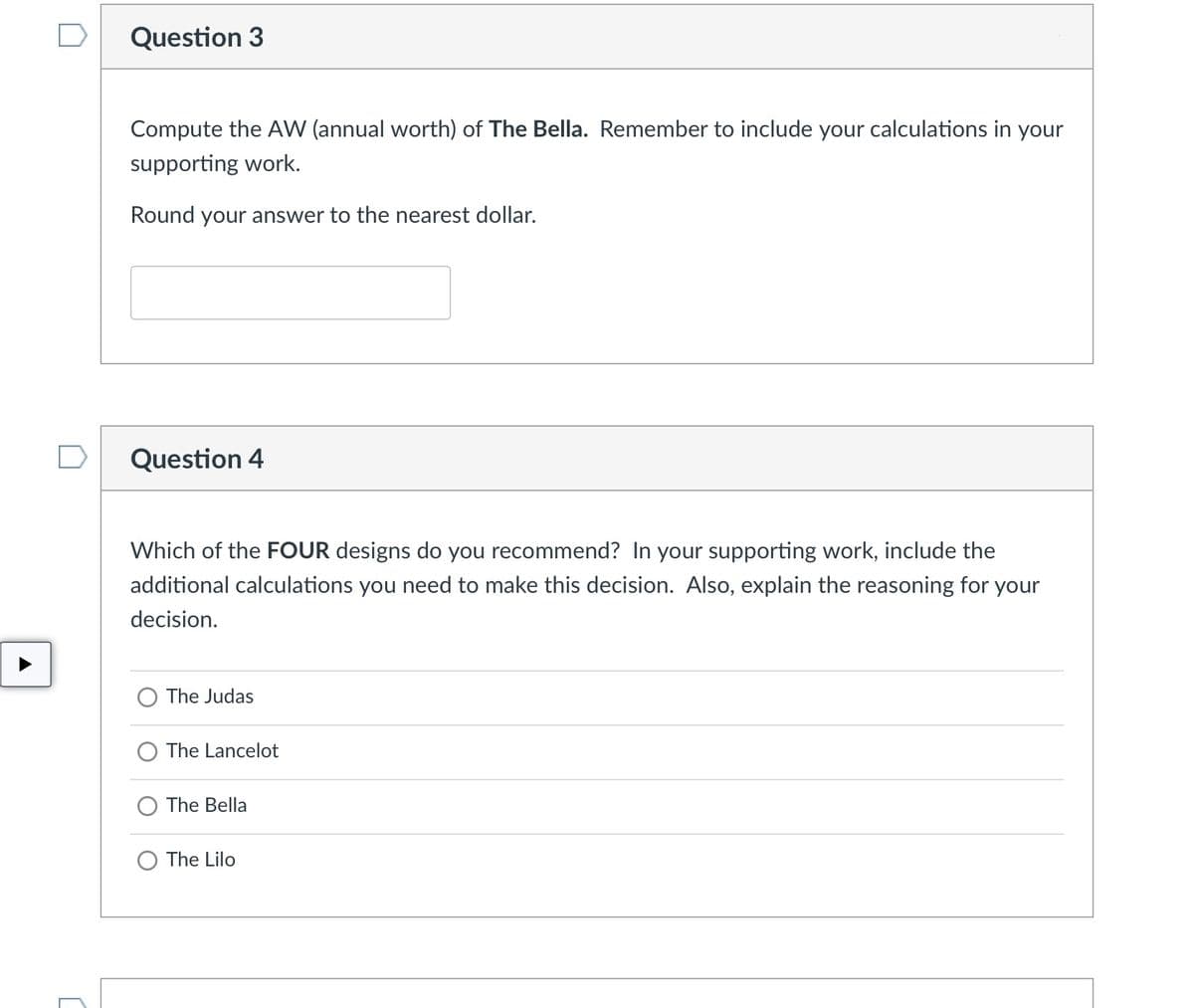 Question 3
Compute the AW (annual worth) of The Bella. Remember to include your calculations in your
supporting work.
Round your answer to the nearest dollar.
Question 4
Which of the FOUR designs do you recommend? In your supporting work, include the
additional calculations you need to make this decision. Also, explain the reasoning for your
decision.
O The Judas
O The Lancelot
The Bella
The Lilo
