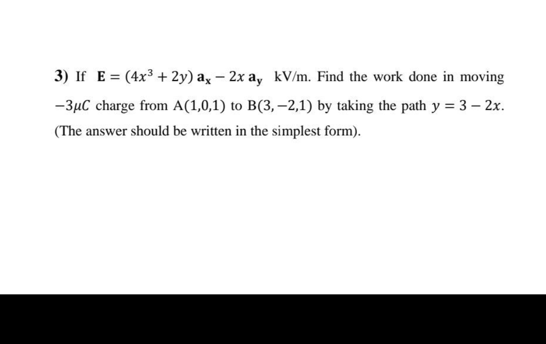 3) If E = (4x³ + 2y) ax - 2x ay kV/m. Find the work done in moving
-3μC charge from A(1,0,1) to B(3,-2,1) by taking the path y = 3 - 2x.
(The answer should be written in the simplest form).