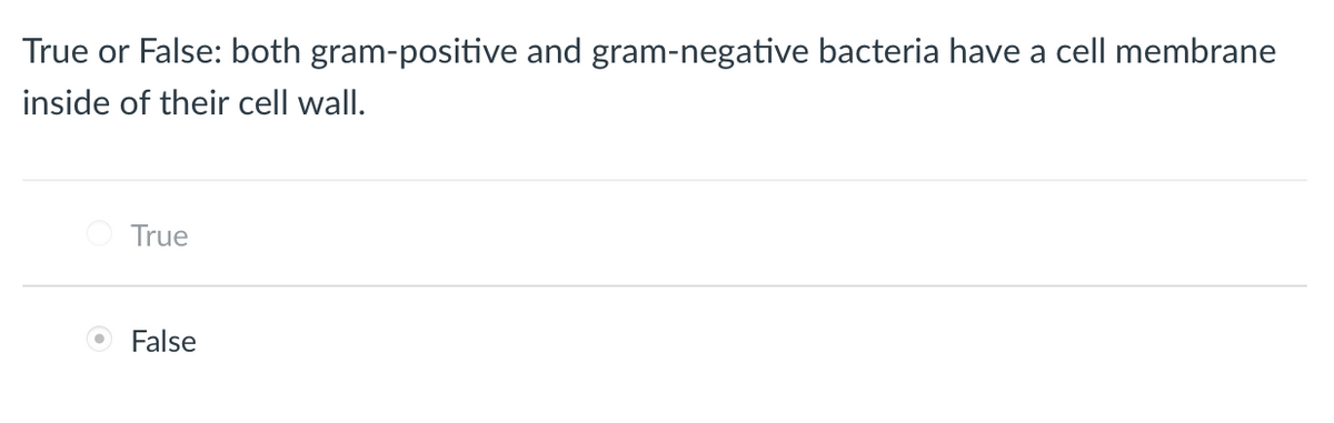 ### Question: Cell Membranes in Bacteria

**True or False: both gram-positive and gram-negative bacteria have a cell membrane inside of their cell wall.**

- ○ True
- ● False

**Explanation:**
The given answer is "False," indicating that the statement is incorrect. Both gram-positive and gram-negative bacteria indeed have a cell membrane inside their cell wall. However, they differ in the structure of their cell walls. Gram-positive bacteria have a thick peptidoglycan layer and lack an outer membrane, while gram-negative bacteria have a thinner peptidoglycan layer and possess an outer membrane.