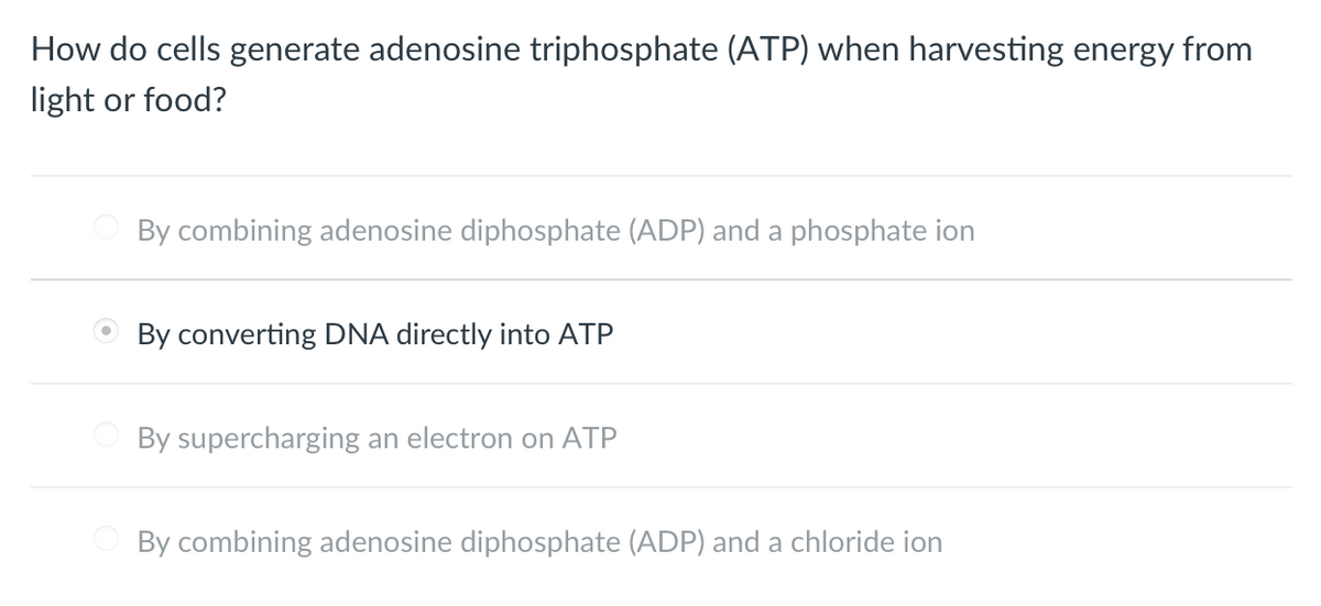 **How do cells generate adenosine triphosphate (ATP) when harvesting energy from light or food?**

1. ○ By combining adenosine diphosphate (ADP) and a phosphate ion
2. ● By converting DNA directly into ATP
3. ○ By supercharging an electron on ATP
4. ○ By combining adenosine diphosphate (ADP) and a chloride ion

(Note: Option 2, "By converting DNA directly into ATP," is incorrectly selected as the correct answer according to biological principles.)