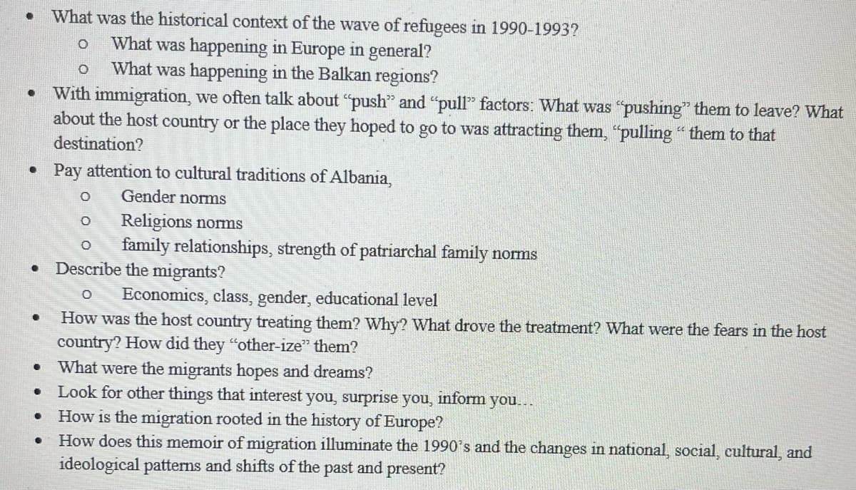 What was the historical context of the wave of refugees in 1990-1993?
What was happening in Europe in general?
What was happening in the Balkan regions?
With immigration, we often talk about "push" and "pull" factors: What was "pushing" them to leave? What
about the host country or the place they hoped to go to was attracting them, "pulling " them to that
destination?
• Pay attention to cultural traditions of Albania,
Gender noms
Religions norms
family relationships, strength of patriarchal family norms
Describe the migrants?
Economics, class, gender, educational level
How was the host country treating them? Why? What drove the treatment? What were the fears in the host
country? How did they "other-ize" them?
What were the migrants hopes and dreams?
Look for other things that interest you, surprise you, inform you...
How is the migration rooted in the history of Europe?
How does this memoir of migration illuminate the 1990's and the changes in national, social, cultural, and
ideological patterns and shifts of the past and present?
