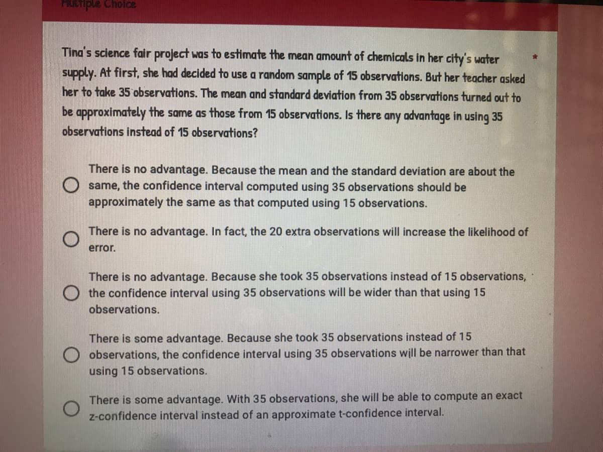 Multiple choice
Tina's science fair project was to estimate the mean amount of chemicals in her city's water
supply. At first, she had decided to use a random sample of 15 observations. But her teacher asked
her to take 35 observations. The mean and standard deviation from 35 observations turned out to
be approximately the same as those from 15 observations. Is there any advantage in using 35
observations instead of 15 observations?
There is no advantage. Because the mean and the standard deviation are about the
same, the confidence interval computed using 35 observations should be
approximately the same as that computed using 15 observations.
There is no advantage. In fact, the 20 extra observations will increase the likelihood of
error.
There is no advantage. Because she took 35 observations instead of 15 observations,
the confidence interval using 35 observations will be wider than that using 15
observations.
There is some advantage. Because she took 35 observations instead of 15
observations, the confidence interval using 35 observations will be narrower than that
using 15 observations.
There is some advantage. With 35 observations, she will be able to compute an exact
z-confidence interval instead of an approximate t-confidence interval.
