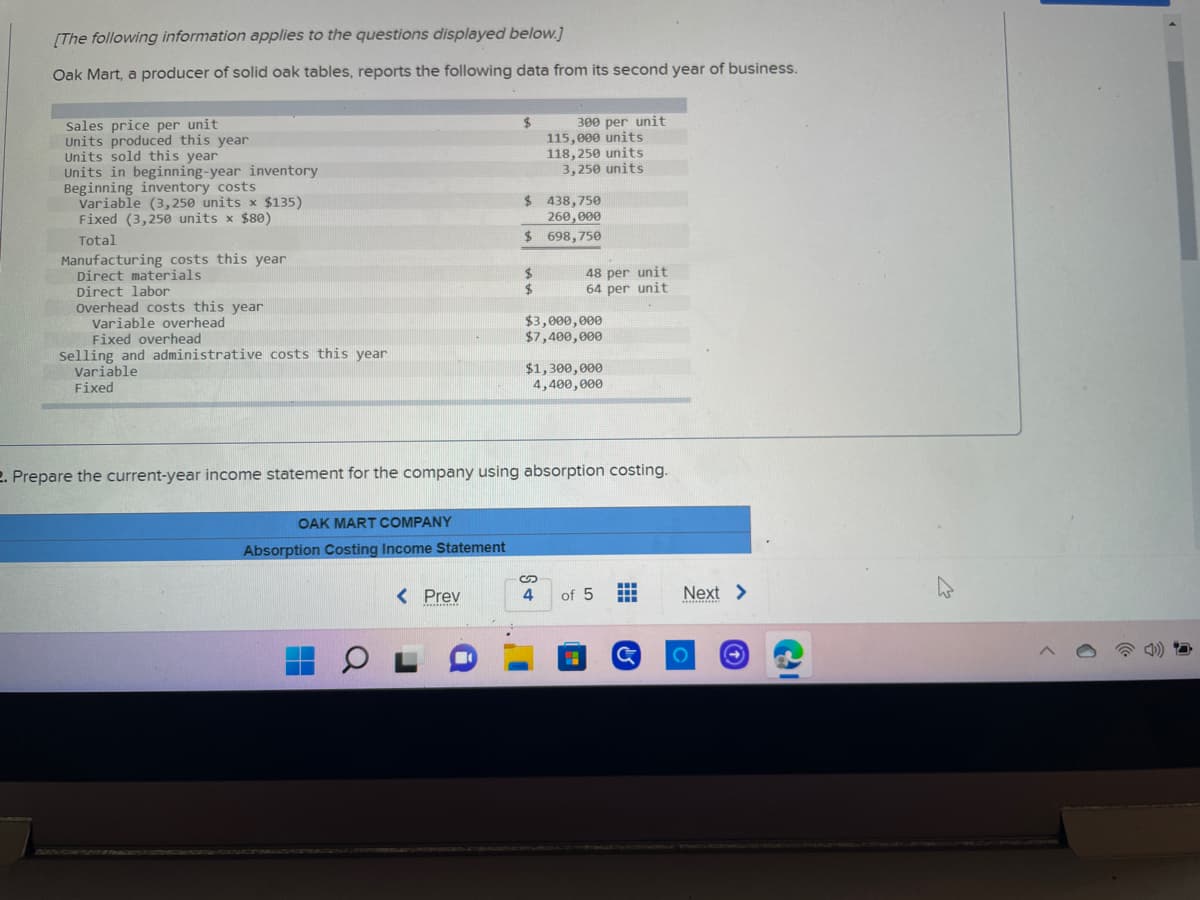 [The following information applies to the questions displayed below.]
Oak Mart, a producer of solid oak tables, reports the following data from its second year of business.
Sales price per unit
$
Units produced this year
Units sold this year
300 per unit
115,000 units
118,250 units
3,250 units
Units in beginning-year inventory
Beginning inventory costs
$ 438,750
Variable (3,250 units x $135)
Fixed (3,250 units x $80)
260,000
Total
$ 698,750
Manufacturing costs this year
Direct materials
$
Direct labor
$
Overhead costs this year
Variable overhead
$3,000,000
Fixed overhead
$7,400,000
Selling and administrative costs this year
Variable
$1,300,000
4,400,000
Fixed
2. Prepare the current-year income statement for the company using absorption costing.
OAK MART COMPANY
Absorption Costing Income Statement
< Prev
of 5 #
***********
OL
G
S
4
48 per unit
64 per unit
Next >
***********
O
^