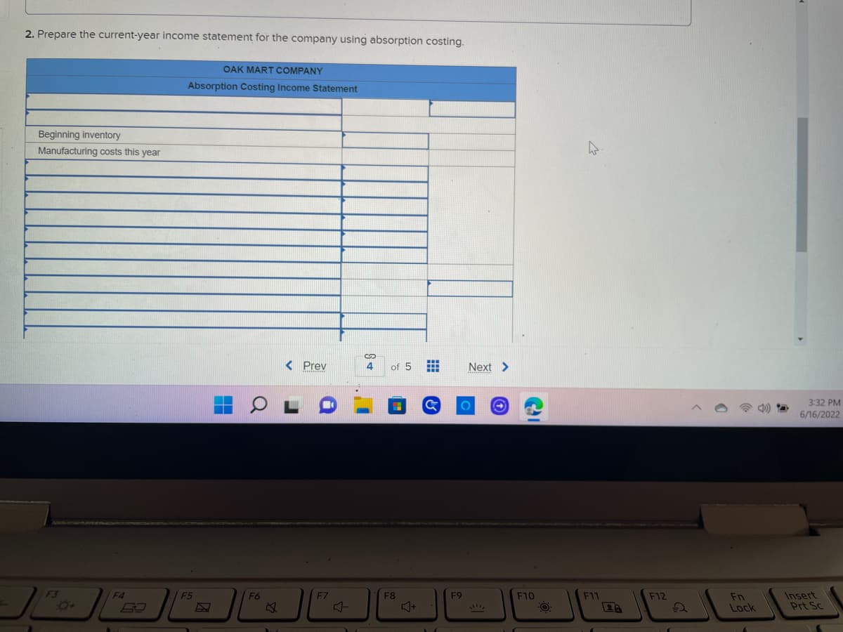 2. Prepare the current-year income statement for the company using absorption costing.
OAK MART COMPANY
Absorption Costing Income Statement
Beginning inventory
Manufacturing costs this year
< Prev
F4
F5
Q
F6
F7
S
4
of 5
F8
HI
Next >
O
F9
C
F10
-O
F11
F12
2
Fn
Lock
3:32 PM
6/16/2022
Insert
Prt Sc