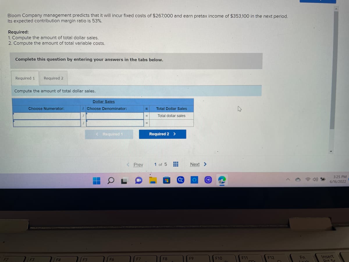 ### Bloom Company Cost Prediction and Calculations

Bloom Company management predicts that it will incur fixed costs of $267,000 and earn pretax income of $353,100 in the next period. Its expected contribution margin ratio is 53%.

**Required:**
1. Compute the amount of total dollar sales.
2. Compute the amount of total variable costs.

#### Instructions
Complete this question by entering your answers in the tabs below.

#### Required 1

**Compute the amount of total dollar sales.**

The provided table appears as follows:

| Dollar Sales   | Choose Numerator | / | Choose Denominator | = | Total Dollar Sales   |
|----------------|-------------------|---|--------------------|---|----------------------|
| Total dollar sales |                       |     |                            |    | Total dollar sales |  

(Note: The table's input fields are designed for computing the total dollar sales using the appropriate numerators and denominators representing financial metrics.)

#### Required 2

After completing the first requirement, you will need to switch to "Required 2" in the tabs provided for the next set of calculations. (No further specific instructions or visible elements for Required 2 are shown in the provided image.)

---

#### Explanation of Diagrams/Tables:
In detail, the image shows a part of an educational website where students are expected to input calculations related to the financial predictions and performance metrics of Bloom Company. It includes:

- A text box with company financial information.
- Requirements in bullet points for sales and cost computations.
- An interactive table for part of the calculation, likely connected to an online accounting or finance homework system.

No additional graphs or diagrams beyond the table were depicted. The focus here is on inputting numerical values based on given financial data to compute sales and costs efficiently.