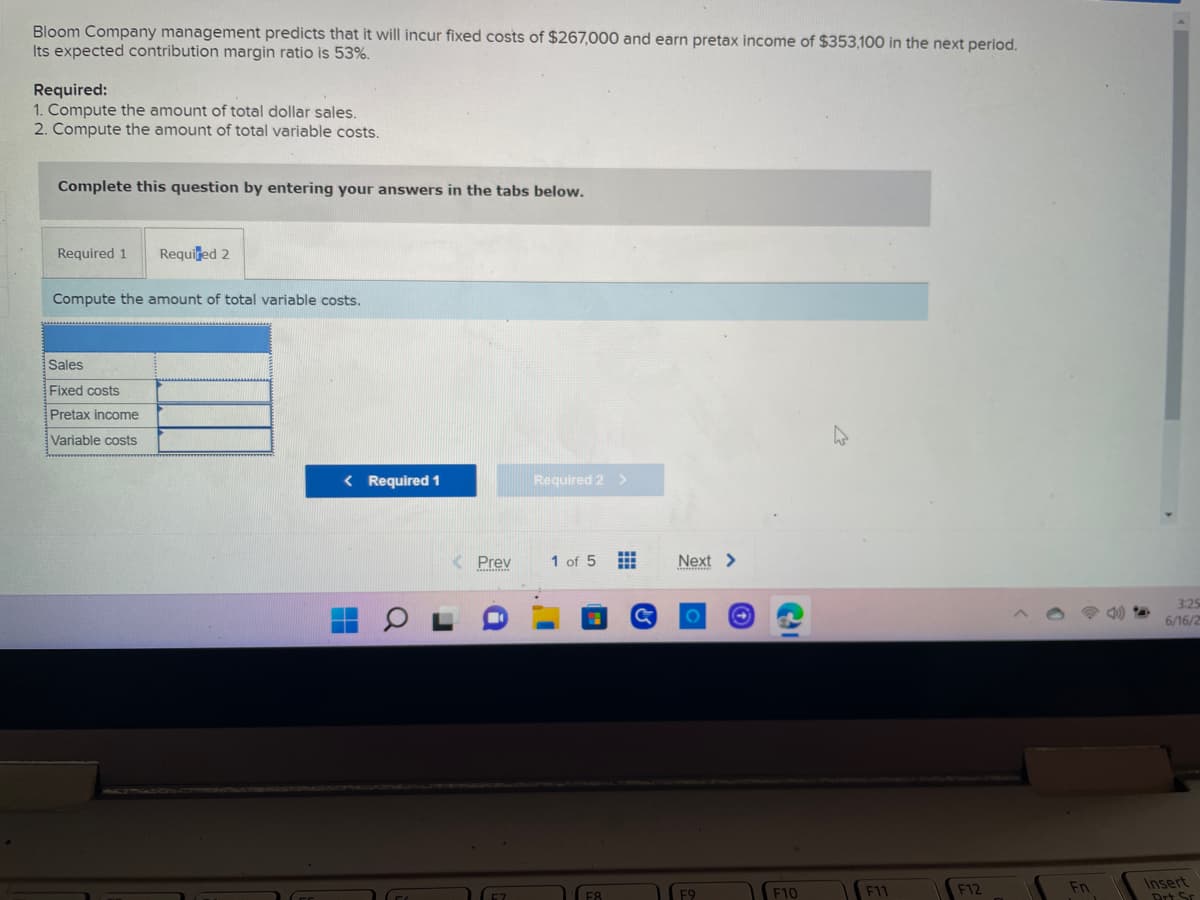 ### Bloom Company Cost Analysis

Bloom Company management predicts that it will incur fixed costs of $267,000 and earn a pretax income of $353,100 in the next period. Its expected contribution margin ratio is 53%.

#### Required:

1. Compute the amount of total dollar sales.
2. Compute the amount of total variable costs.

#### Instructions:
Complete this question by entering your answers in the tabs below.

---

#### Tab: Required 1 and Required 2

---

##### Compute the amount of total variable costs:

|                         |    |
|-------------------------|----|
| Sales                   |    |
| Fixed costs             |    |
| Pretax income           |    |
| Variable costs          |    |

---

You can navigate through the problem using the provided tabs to input your computations.

##### Navigation Buttons:
- **Required 1**
- **Required 2**

---

**Note:** This setup is designed to help users calculate and understand the financial requirements for Bloom Company in the specified period. Be sure to carry out the calculations using the provided data on fixed costs, pretax income, and the contribution margin ratio.