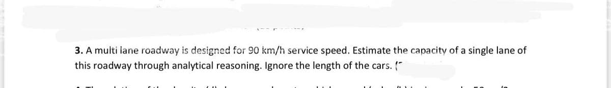 3. A multi iane roadway is designed for 90 km/h service speed. Estimate the capacity of a single lane of
this roadway through analytical reasoning. Ignore the length of the cars. (*
