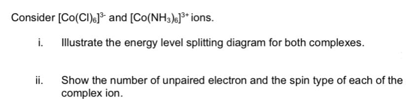 Consider [Co(CI)6]* and [Co(NH3)6]** ions.
i.
Illustrate the energy level splitting diagram for both complexes.
ii.
Show the number of unpaired electron and the spin type of each of the
complex ion.
