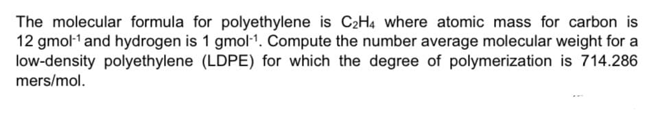 The molecular formula for polyethylene is C2H4 where atomic mass for carbon is
12 gmol-1 and hydrogen is 1 gmol-1. Compute the number average molecular weight for a
low-density polyethylene (LDPE) for which the degree of polymerization is 714.286
mers/mol.
