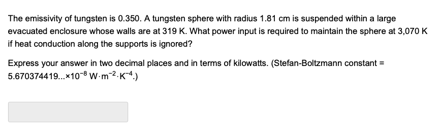 The emissivity of tungsten is 0.350. A tungsten sphere with radius 1.81 cm is suspended within a large
evacuated enclosure whose walls are at 319 K. What power input is required to maintain the sphere at 3,070 K
if heat conduction along the supports is ignored?
Express your answer in two decimal places and in terms of kilowatts. (Stefan-Boltzmann constant =
5.670374419...×10-8 W-m-2.K4.)
