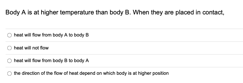 Body A is at higher temperature than body B. When they are placed in contact,
heat will flow from body A to body B
heat will not flow
heat will flow from body B to body A
the direction of the flow of heat depend on which body is at higher position
