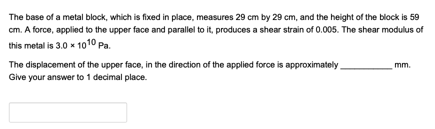 The base of a metal block, which is fixed in place, measures 29 cm by 29 cm, and the height of the block is 59
cm. A force, applied to the upper face and parallel to it, produces a shear strain of 0.005. The shear modulus of
this metal is 3.0 × 1010 Pa.
The displacement of the upper face, in the direction of the applied force is approximately
mm.
Give your answer to 1 decimal place.
