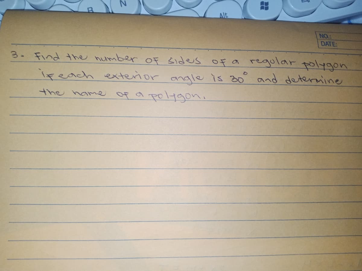 Alt
NO.:
DATE:
3. Find the number OF sides of a regular polygon
ireach exterior anale is 30° and deternine
Of a polygoni
the hame
