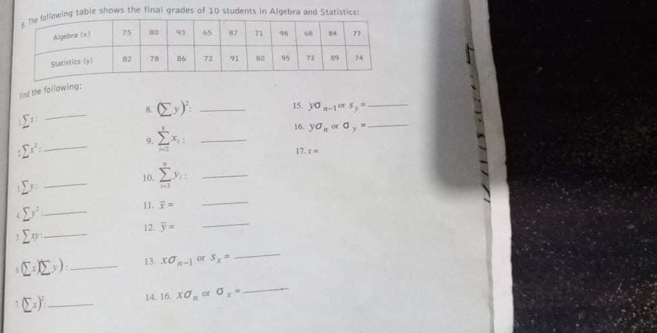 Algebra tx)
75
B0
93
65
87
71
98
84
77
Statistics (y)
82
78
86
72
91
80
95
72
89
74
Fnd the following:
8. Ex):
15. yo -1 or Sy=
16. yo, or oy =
%23
9.
17. r=
10. 2:
11. =
12. y=
13. Xơ-1 or S
14. 16. XO,
or O
