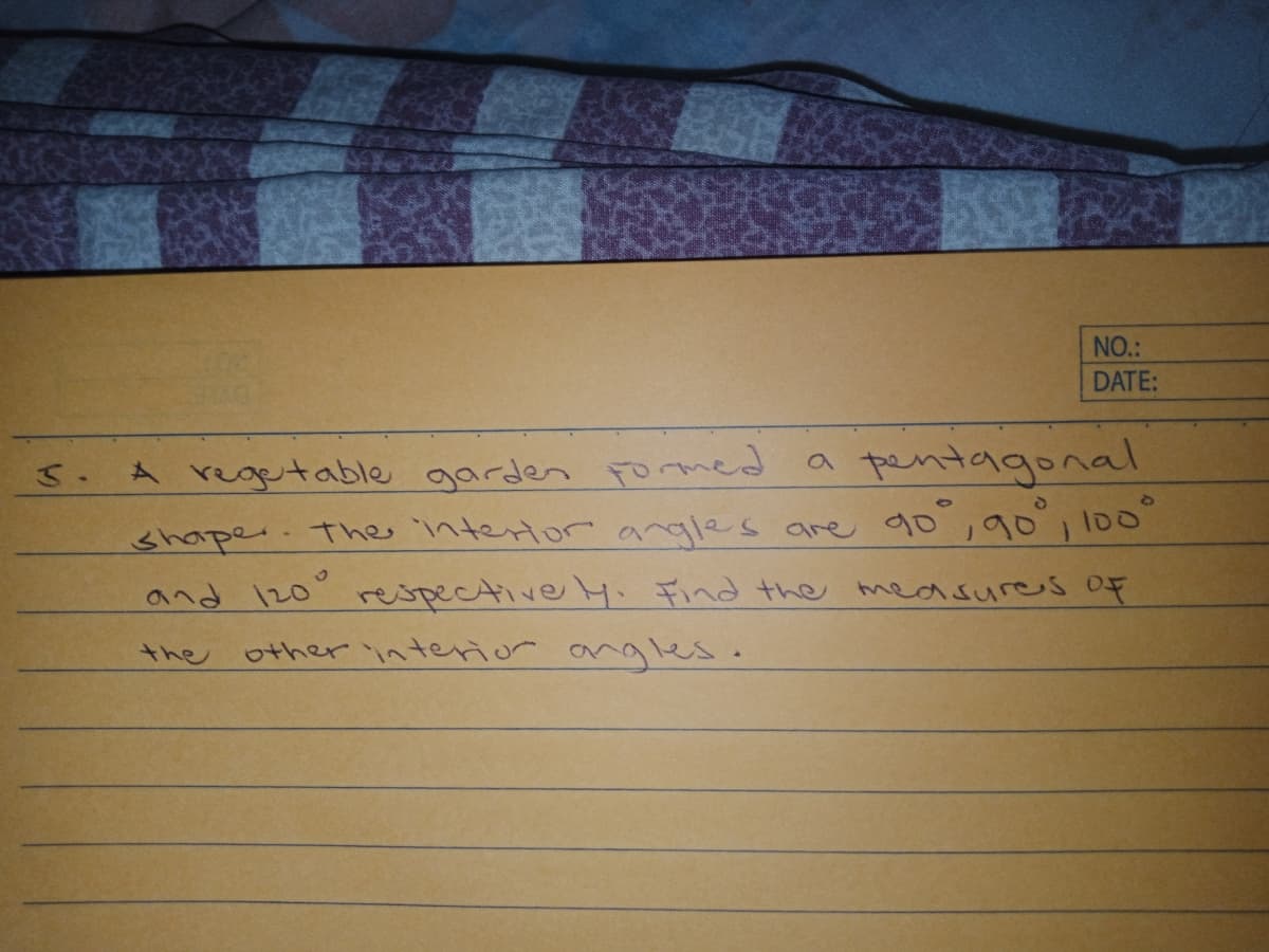 NO.:
DATE:
pentagonal
A regetable garden Fomed a
shaper. Thes intertor angles are 90,90, 100"
and 120" respective 4. Find the measures oF
other interior angles.
the
