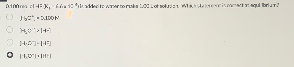 0.100 mol of HF (K₂ = 6.6 x 10-4) is added to water to make 1.00 L of solution. Which statement is correct at equilibrium?
[H3O+] = 0.100 M
[H3O+]> [HF]
[H3O+] = [HF]
[H3O+] < [HF]
O