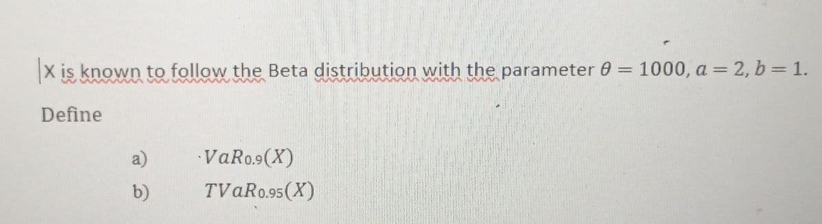 X is known to follow the Beta distribution with the parameter 0 = 1000, a = 2, b = 1.
Define
a)
VaRo.⁹ (X)
b)
TVAR0.95(X)