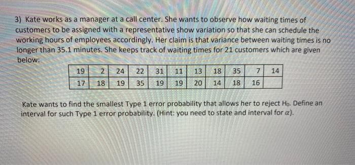 3) Kate works as a manager at a call center. She wants to observe how waiting times of
customers to be assigned with a representative show variation so that she can schedule the
working hours of employees accordingly. Her claim is that variance between waiting times is no
longer than 35.1 minutes. She keeps track of waiting times for 21 customers which are given
below:
19
14
2 24 22 31
18 19 35 19
11 13 18 35 7
19 20 14 18 16
17
Kate wants to find the smallest Type 1 error probability that allows her to reject Ho. Define an
interval for such Type 1 error probability. (Hint: you need to state and interval for a).