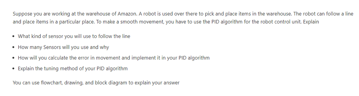 Suppose you are working at the warehouse of Amazon. A robot is used over there to pick and place items in the warehouse. The robot can follow a line
and place items in a particular place. To make a smooth movement, you have to use the PID algorithm for the robot control unit. Explain
• What kind of sensor you will use to follow the line
• How many Sensors will you use and why
• How will you calculate the error in movement and implement it in your PID algorithm
• Explain the tuning method of your PID algorithm
You can use flowchart, drawing, and block diagram to explain your answer
