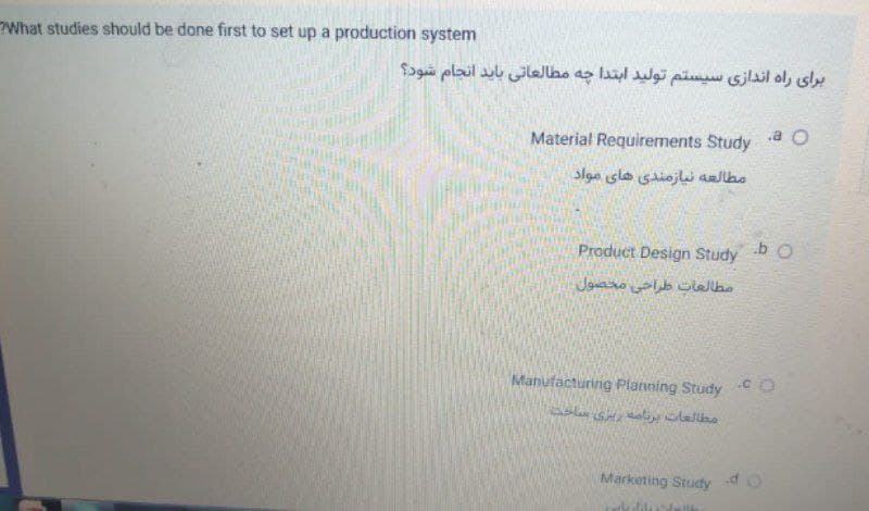 What studies should be done first to set up a production system
برای راه اندازی سیستم تولید ابتدا چه مطالعاتی باید انجام شود؟
.a O
Material Requirements Study
مطالعه نیازمندی های مواد
Product Design Study
.b o
Manufacturing Planning Study
Marketing Study dO
