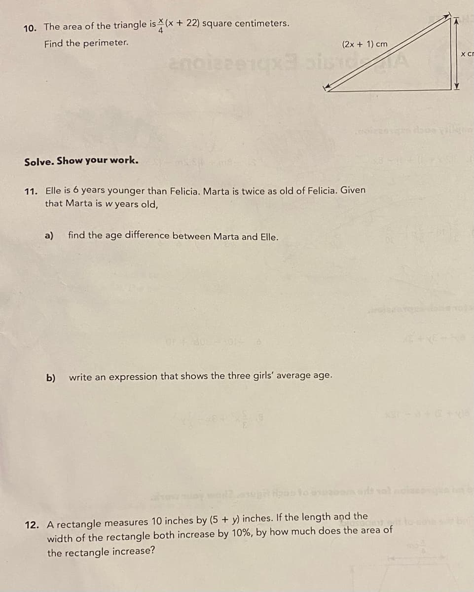 10. The area of the triangle is (x + 22) square centimeters.
Find the perimeter.
(2x + 1) cm
xcr
Solve. Show your work.
11. Elle is 6 years younger than Felicia. Marta is twice as old of Felicia. Given
that Marta is w years old,
a)
find the age difference between Marta and Elle.
OF dOE ON
b)
write an expression that shows the three girls' average age.
12. A rectangle measures 10 inches by (5 + y) inches. If the length and the
width of the rectangle both increase by 10%, by how much does the area of
the rectangle increase?
