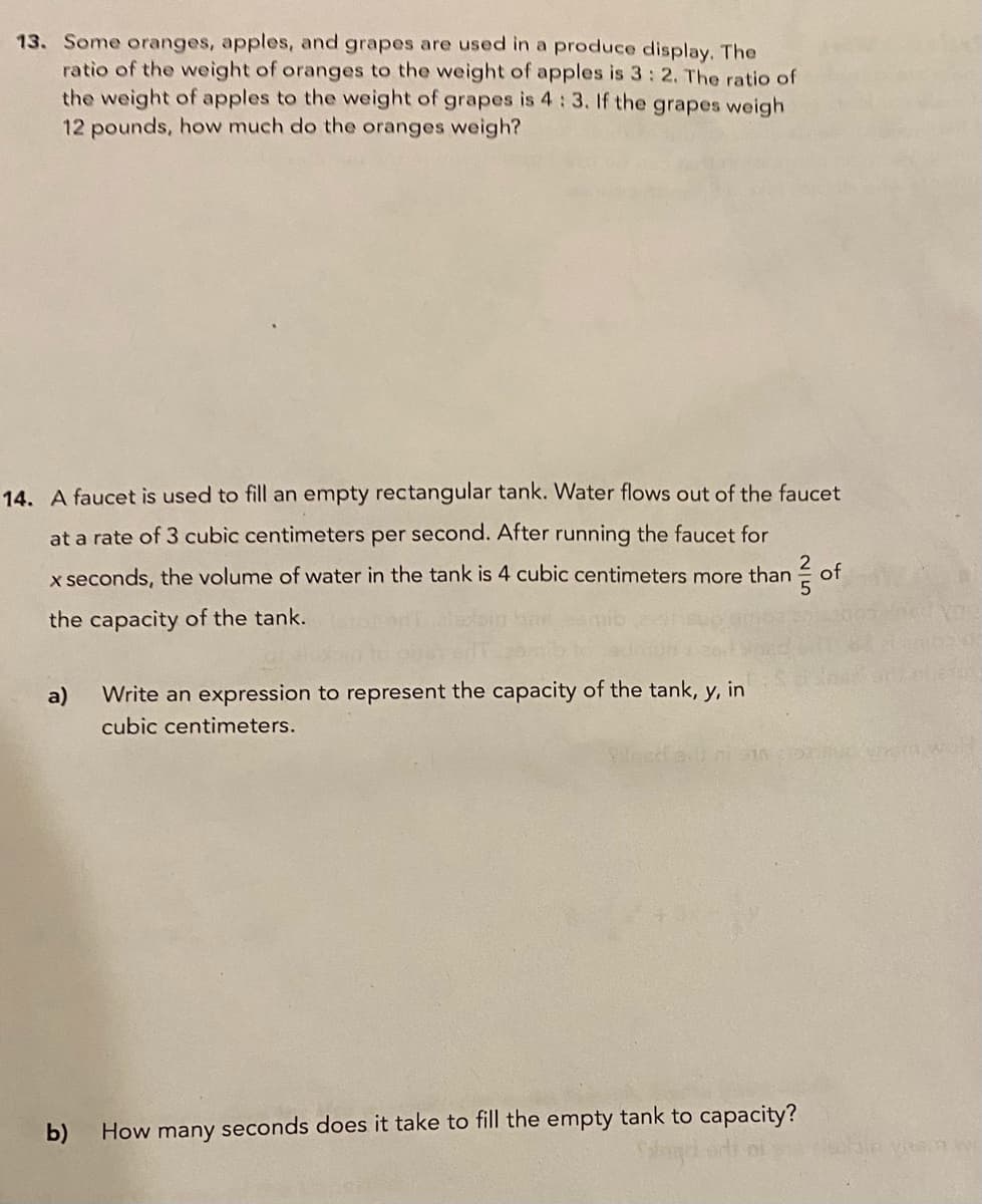 13. Some oranges, apples, and grapes are used in a produce display. The
ratio of the weight of oranges to the weight of apples is 3: 2. The ratio of
the weight of apples to the weight of grapes is 4:3. If the grapes weigh
12 pounds, how much do the oranges weigh?
14. A faucet is used to fill an empty rectangular tank. Water flows out of the faucet
at a rate of 3 cubic centimeters per second. After running the faucet for
x seconds, the volume of water in the tank is 4 cubic centimeters more than
of
the capacity of the tank.
a)
Write an expression to represent the capacity of the tank, y, in
cubic centimeters.
b)
How many seconds does it take to fill the empty tank to capacity?
