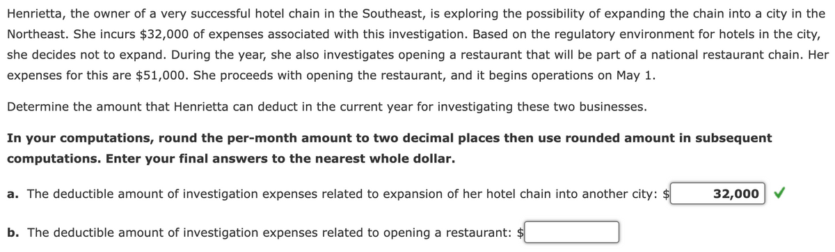 Henrietta, the owner of a very successful hotel chain in the Southeast, is exploring the possibility of expanding the chain into a city in the
Northeast. She incurs $32,000 of expenses associated with this investigation. Based on the regulatory environment for hotels in the city,
she decides not to expand. During the year, she also investigates opening a restaurant that will be part of a national restaurant chain. Her
expenses for this are $51,000. She proceeds with opening the restaurant, and it begins operations on May 1.
Determine the amount that Henrietta can deduct in the current year for investigating these two businesses.
In your computations, round the per-month amount to two decimal places then use rounded amount in subsequent
computations. Enter your final answers to the nearest whole dollar.
a. The deductible amount of investigation expenses related to expansion of her hotel chain into another city: $
b. The deductible amount of investigation expenses related to opening a restaurant: $
32,000