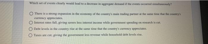 Which set of events clearly would lead to a decrease in aggregate demand if the events occurred simultaneously?
There is a strong expansion in the economy of the country's main trading partner at the same time that the country's
currency appreciates.
Interest rates fall, giving savers less interest income while government spending on research is cut.
O Debt levels in the country rise at the same time that the country's currency appreciates.
O Taxes are cut, giving the government less revenue while household debt levels rise.