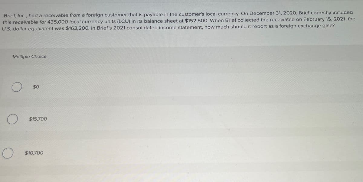 Brief, Inc., had a receivable from a foreign customer that is payable in the customer's local currency. On December 31, 2020, Brief correctly included
this receivable for 435,000 local currency units (LCU) in its balance sheet at $152,500. When Brief collected the receivable on February 15, 2021, the
U.S. dollar equivalent was $163,200. In Brief's 2021 consolidated income statement, how much should it report as a foreign exchange gain?
Multiple Choice
O
O
O
$0
$15,700
$10,700