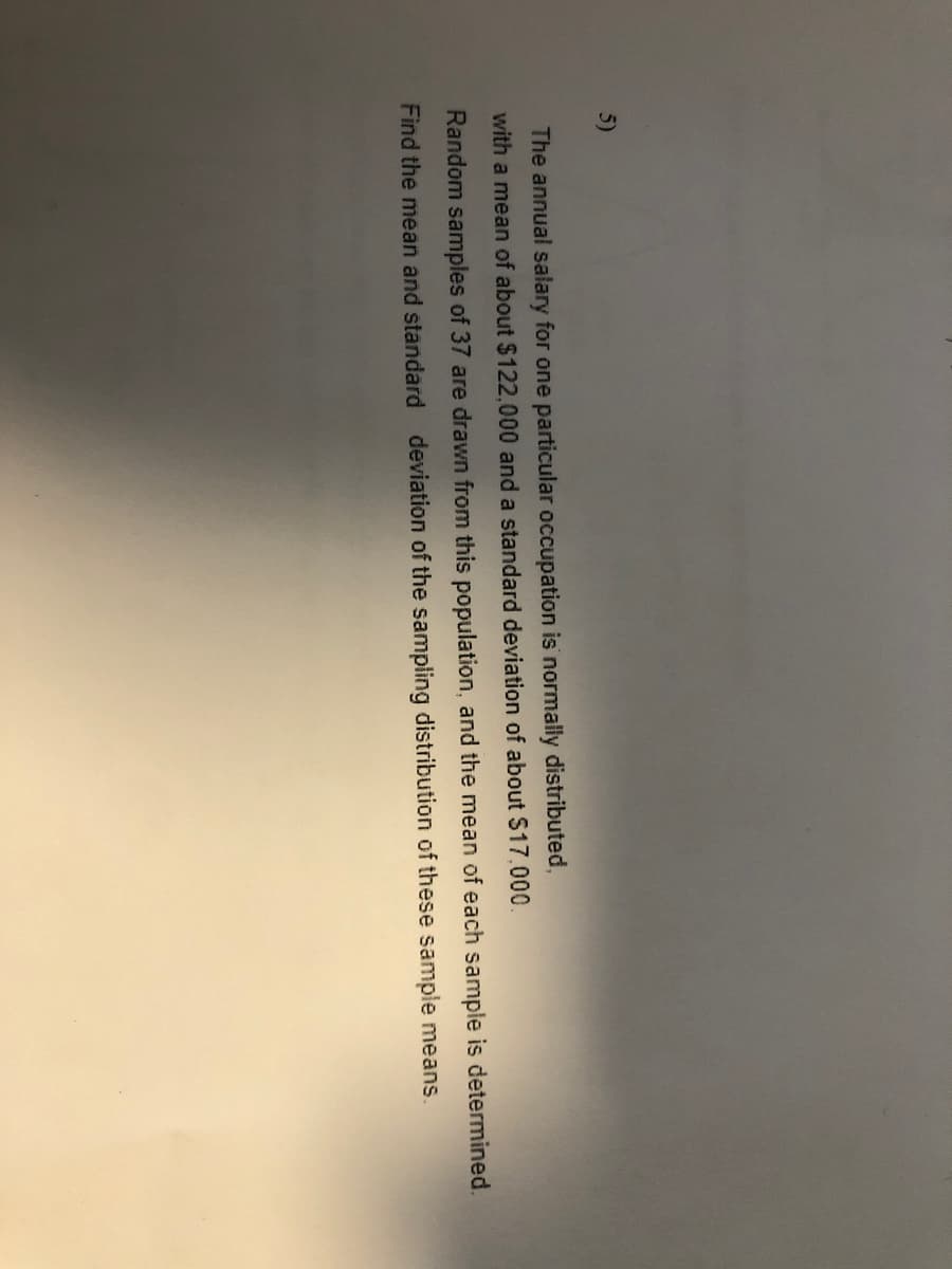 5)
The annual salary for one particular occupation is normally distributed,
with a mean of about $122,000 and a standard deviation of about $17.000.
Random samples of 37 are drawn from this population, and the mean of each sample is determined.
Find the mean and standard deviation of the sampling distribution of these sample means.
