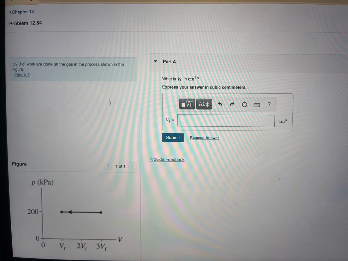 <Chapter 12
Problem 12.84
Part A
59 J of work are done on the gas in the process shown in the
figure.
(Figure 1)
What is V; in cm³ ?
Express your answer in cubic centimeters.
V; =
cm
Submit
Request Answer
Provide Feedback
Figure
1 of 1>
p (kPa)
200-
V.
V 2V, 3V,
圓
