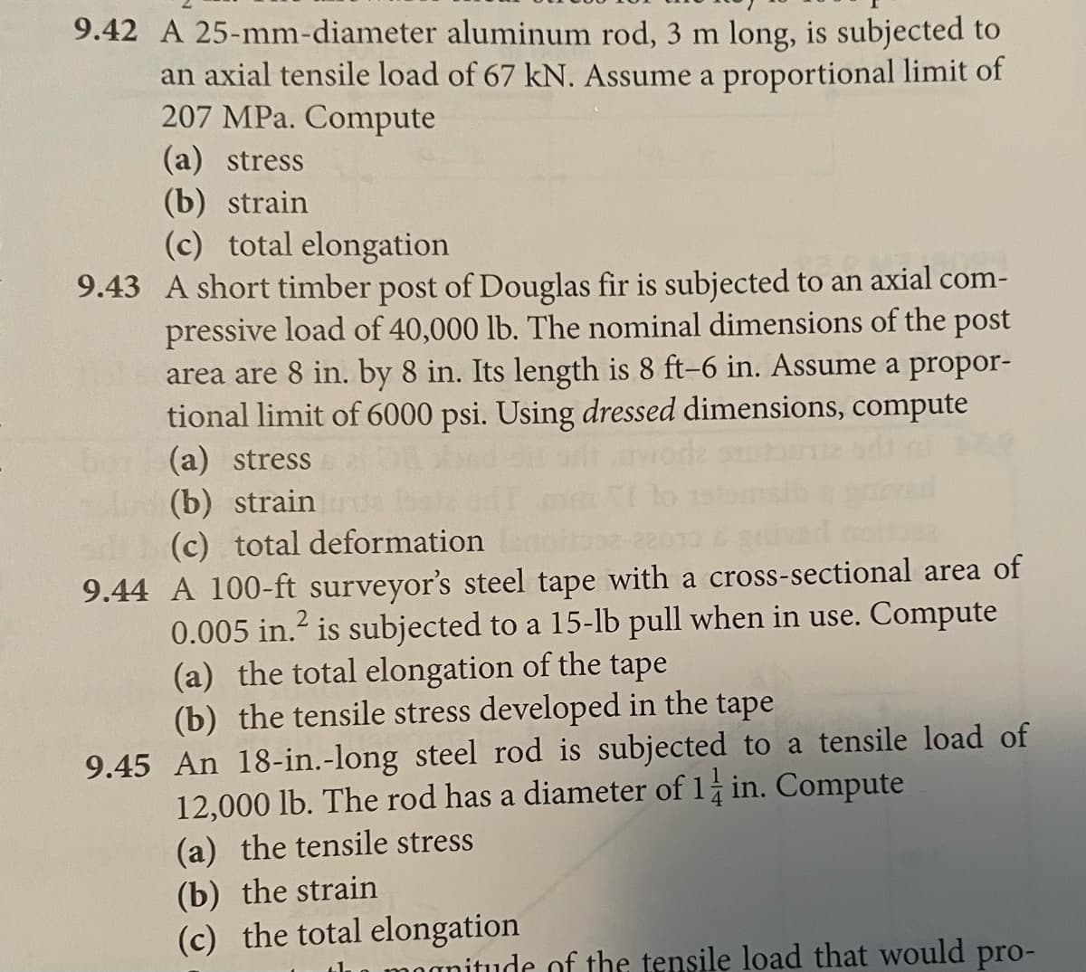 9.42 A 25-mm-diameter aluminum rod, 3 m long, is subjected to
an axial tensile load of 67 kN. Assume a proportional limit of
207 MPa. Compute
(a) stress
(b) strain
(c) total elongation
9.43 A short timber post of Douglas fir is subjected to an axial com-
pressive load of 40,000 lb. The nominal dimensions of the post
area are 8 in. by 8 in. Its length is 8 ft-6 in. Assume a propor-
tional limit of 6000 psi. Using dressed dimensions, compute
(a) stress
(b) strain
(c) total deformation
9.44 A 100-ft surveyor's steel tape with a cross-sectional area of
0.005 in.² is subjected to a 15-lb pull when in use. Compute
(a) the total elongation of the tape
(b) the tensile stress developed in the tape
9.45 An 18-in.-long steel rod is subjected to a tensile load of
12,000 lb. The rod has a diameter of 1 in. Compute
(a) the tensile stress
(b) the strain
(c) the total elongation
ude of the tensile load that would pro-