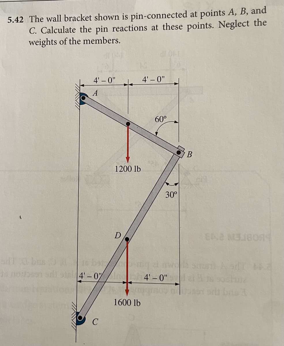 5.42 The wall bracket shown is pin-connected at points A, B, and
C. Calculate the pin reactions at these points. Neglect the
weights of the members.
INVI
VOA
4'-0"
A
4'-0"
1200 lb
D
1600 lb
4'-0"
60°
30°
4'-0"
B
ENE M318074
baba