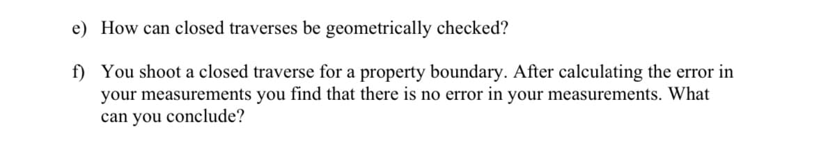 e) How can closed traverses be geometrically checked?
f)
You shoot a closed traverse for a property boundary. After calculating the error in
your measurements you find that there is no error in your measurements. What
can you conclude?