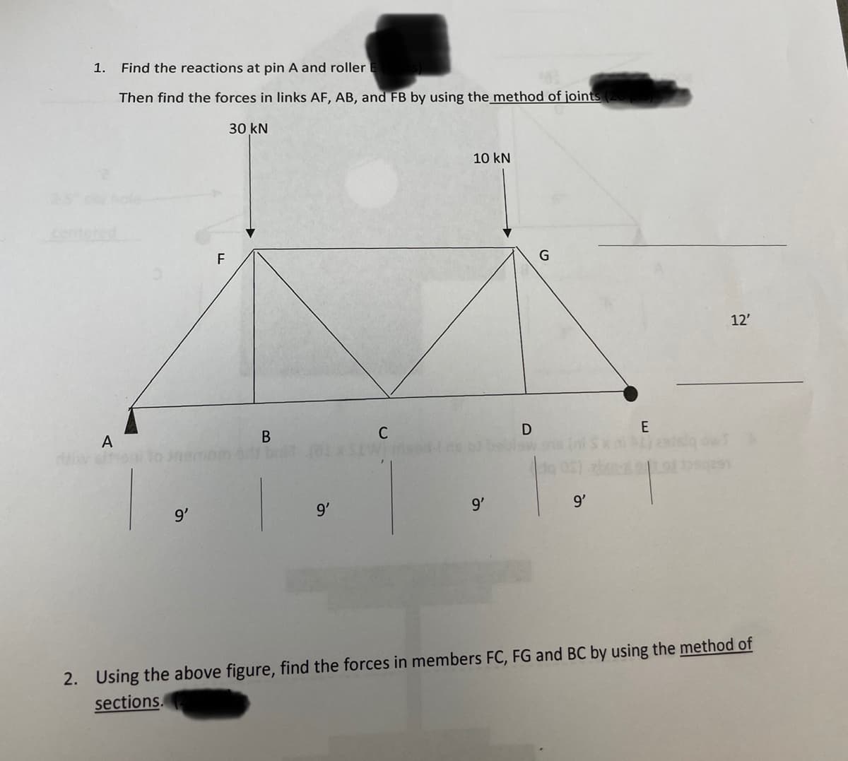 1.
A
Find the reactions at pin A and roller (Supts)
MA
Then find the forces in links AF, AB, and FB by using the method of joints (20 p
30 kN
9'
F
B
9'
C
10 kN
9'
D
G
9'
E
12'
2. Using the above figure, find the forces in members FC, FG and BC by using the method of
sections.