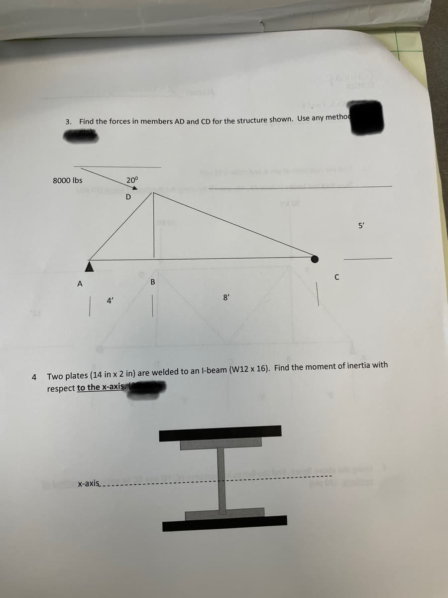 4
110x260
3. Find the forces in members AD and CD for the structure shown. Use any method
8000 lbs
4'
in bodie x-axis_
20⁰
D
B
8'
Two plates (14 in x 2 in) are welded to an I-beam (W12 x 16). Find the moment of inertia with
respect to the x-axis. (
5'
H