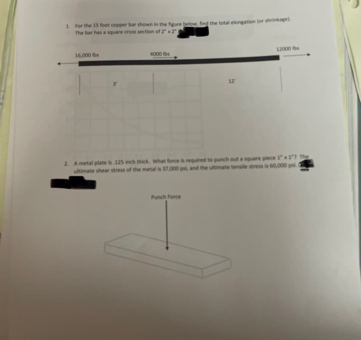 1. For the 15 foot copper bar shown in the figure below, find the total elongation (or shrinkage).
The bar has a square cross section of 2" x 2" (
16,000 lbs
4000 lbs
12'
Punch Force
12000 lbs
2. A metal plate is 125 inch thick. What force is required to punch out a square piece 1" x 1"? The
ultimate shear stress of the metal is 37,000 psi, and the ultimate tensile stress is 60,000 psi.