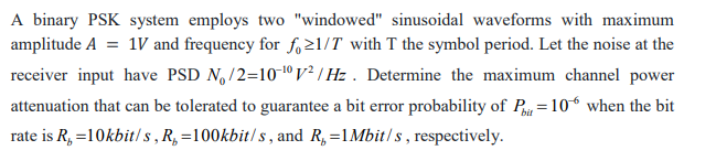 A binary PSK system employs two "windowed" sinusoidal waveforms with maximum
amplitude A = 1V and frequency for fo21/T with T the symbol period. Let the noise at the
receiver input have PSD N,/2=10º V² / Hz . Determine the maximum channel power
attenuation that can be tolerated to guarantee a bit error probability of P =10° when the bit
rate is R, =10kbit/ s , R,=100kbit/s, and R,=1Mbit/s, respectively.
